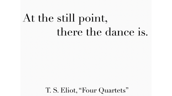 A quote from T.S. Eliot about the still point and the dance.